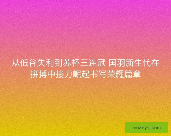 从低谷失利到苏杯三连冠 国羽新生代在拼搏中接力崛起书写荣耀篇章
