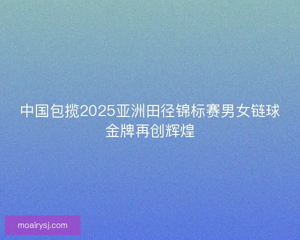 中国包揽2025亚洲田径锦标赛男女链球金牌再创辉煌