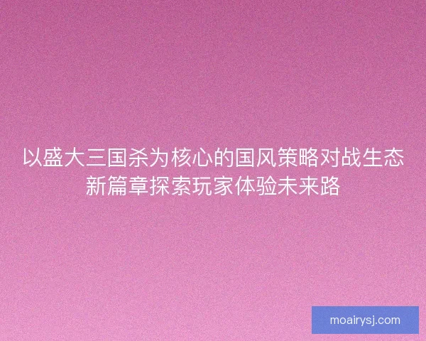 以盛大三国杀为核心的国风策略对战生态新篇章探索玩家体验未来路