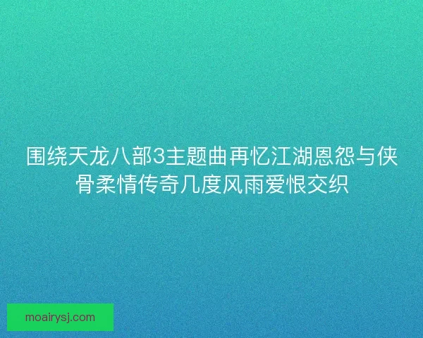 围绕天龙八部3主题曲再忆江湖恩怨与侠骨柔情传奇几度风雨爱恨交织