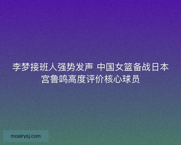 李梦接班人强势发声 中国女篮备战日本宫鲁鸣高度评价核心球员