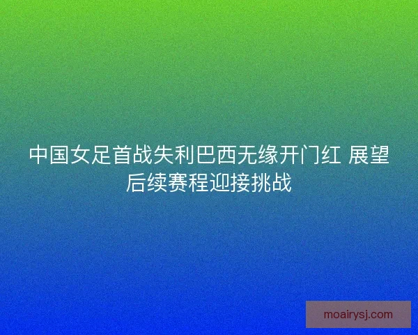中国女足首战失利巴西无缘开门红 展望后续赛程迎接挑战